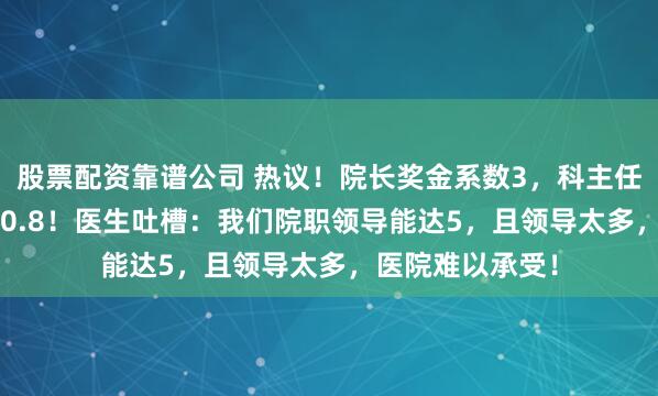 股票配资靠谱公司 热议！院长奖金系数3，科主任1.8，小医生才0.8！医生吐槽：我们院职领导能达5，且领导太多，医院难以承受！