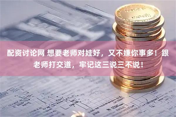 配资讨论网 想要老师对娃好，又不嫌你事多！跟老师打交道，牢记这三说三不说！