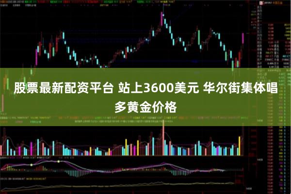 股票最新配资平台 站上3600美元 华尔街集体唱多黄金价格