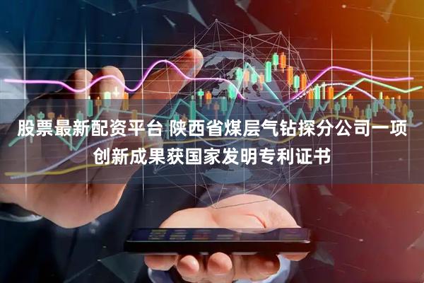 股票最新配资平台 陕西省煤层气钻探分公司一项创新成果获国家发明专利证书