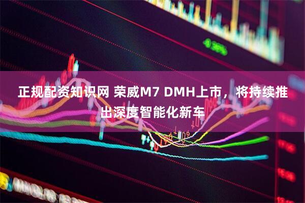 正规配资知识网 荣威M7 DMH上市，将持续推出深度智能化新车