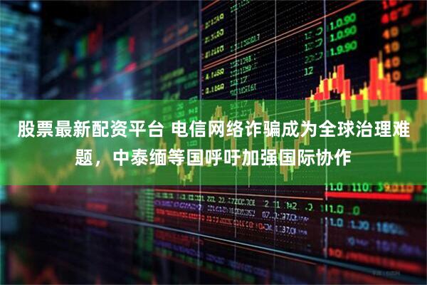 股票最新配资平台 电信网络诈骗成为全球治理难题，中泰缅等国呼吁加强国际协作