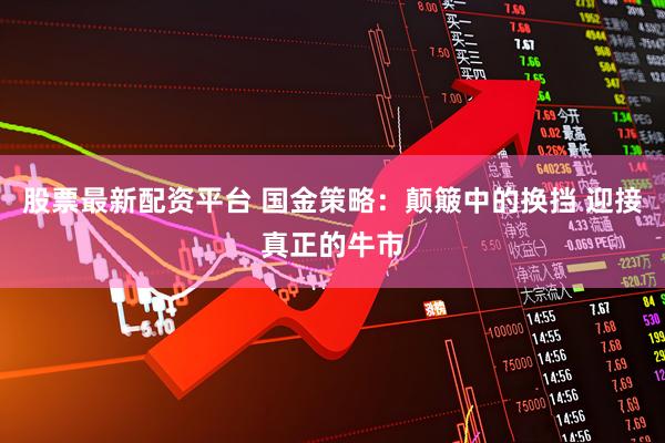 股票最新配资平台 国金策略：颠簸中的换挡 迎接真正的牛市