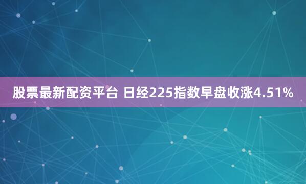 股票最新配资平台 日经225指数早盘收涨4.51%